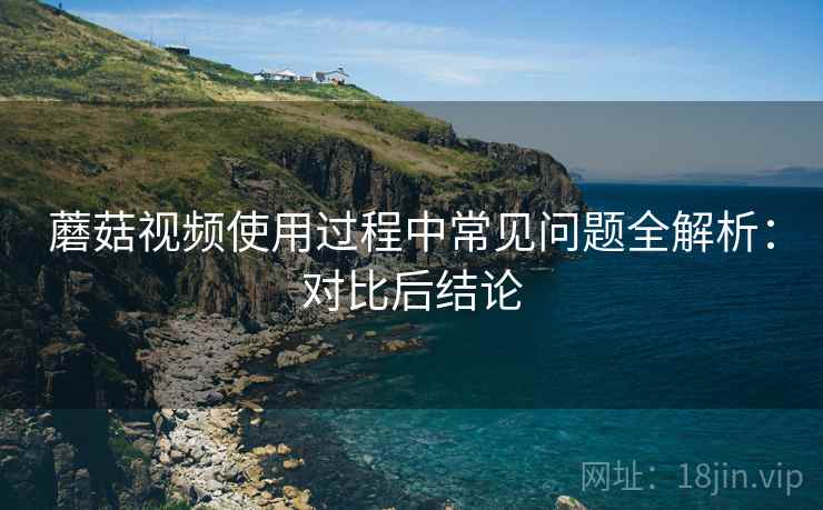 蘑菇视频使用过程中常见问题全解析:对比后结论 蘑菇视频使用过程中常见问题全解析:对比后结论