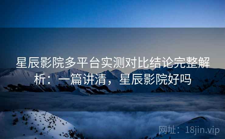 星辰影院多平台实测对比结论完整解析：一篇讲清，星辰影院好吗