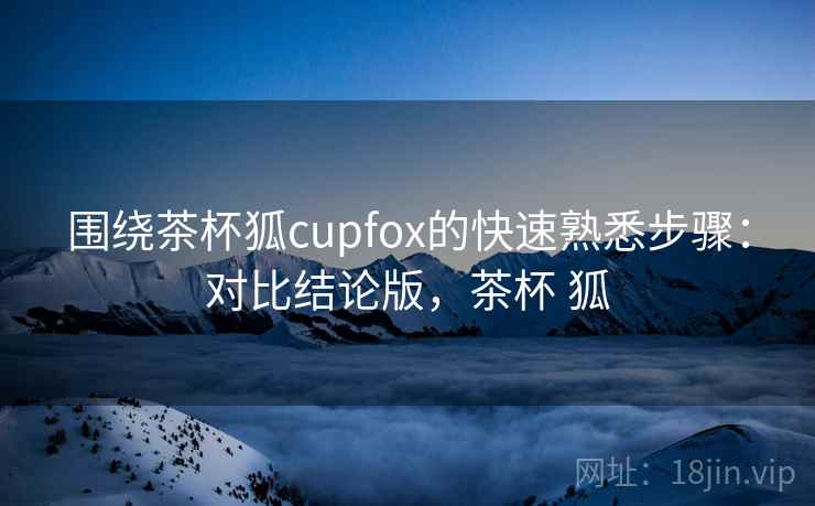 围绕茶杯狐cupfox的快速熟悉步骤：对比结论版，茶杯 狐