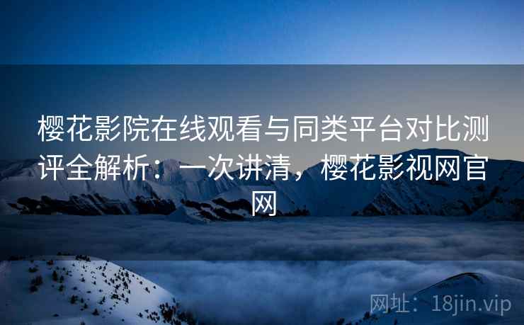 樱花影院在线观看与同类平台对比测评全解析：一次讲清，樱花影视网官网