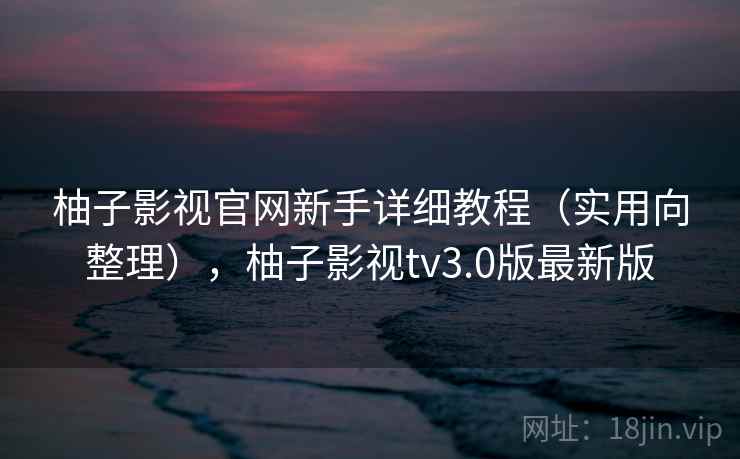 柚子影视官网新手详细教程（实用向整理），柚子影视tv3.0版最新版