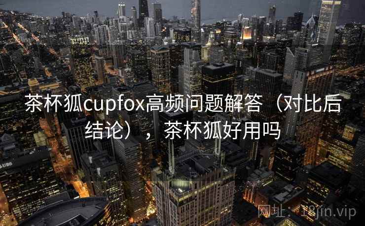 茶杯狐cupfox高频问题解答(对比后结论),茶杯狐好用吗 茶杯狐cupfox高频问题解答(对比后结论),茶杯狐好用吗