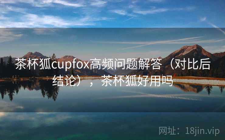茶杯狐cupfox高频问题解答（对比后结论），茶杯狐好用吗