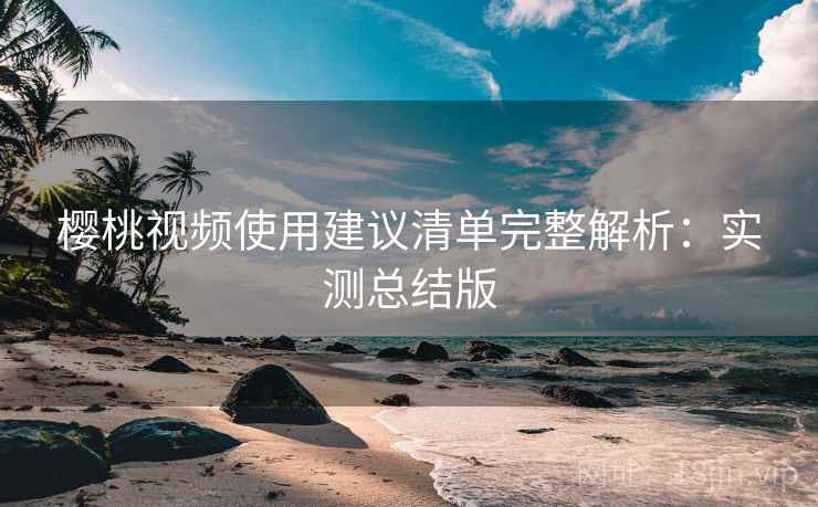 樱桃视频使用建议清单完整解析:实测总结版 樱桃视频使用建议清单完整解析:实测总结版