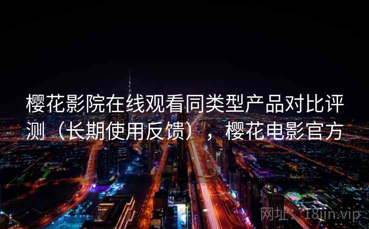 樱花影院在线观看同类型产品对比评测（长期使用反馈），樱花电影官方
