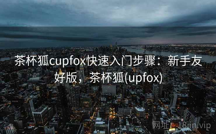 茶杯狐cupfox快速入门步骤：新手友好版，茶杯狐(upfox)