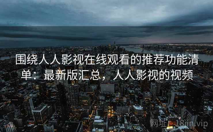 围绕人人影视在线观看的推荐功能清单：最新版汇总，人人影视的视频