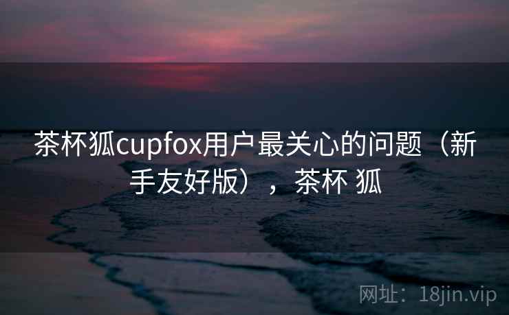 茶杯狐cupfox用户最关心的问题(新手友好版),茶杯 狐 茶杯狐cupfox用户最关心的问题(新手友好版),茶杯 狐