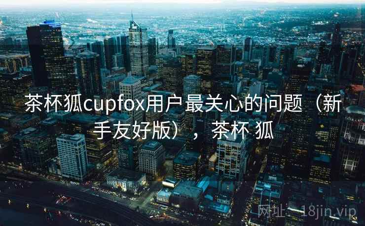 茶杯狐cupfox用户最关心的问题（新手友好版），茶杯 狐