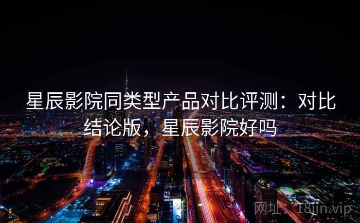 星辰影院同类型产品对比评测：对比结论版，星辰影院好吗