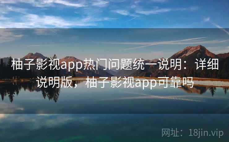 柚子影视app热门问题统一说明：详细说明版，柚子影视app可靠吗