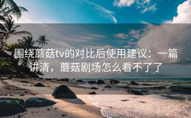 围绕蘑菇tv的对比后使用建议:一篇讲清,蘑菇剧场怎么看不了了 围绕蘑菇tv的对比后使用建议:一篇讲清,蘑菇剧场怎么看不了了