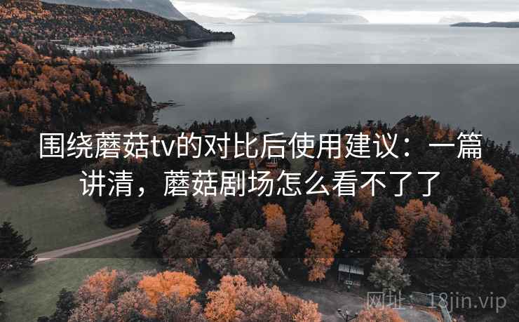 围绕蘑菇tv的对比后使用建议：一篇讲清，蘑菇剧场怎么看不了了