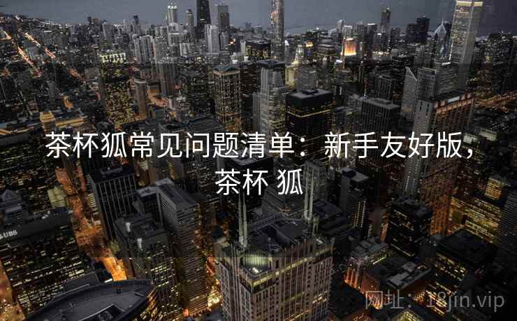 茶杯狐常见问题清单:新手友好版,茶杯 狐 茶杯狐常见问题清单:新手友好版,茶杯 狐