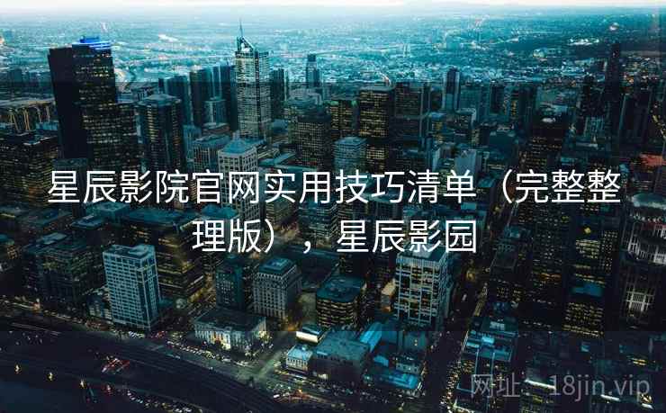 星辰影院官网实用技巧清单(完整整理版),星辰影园 星辰影院官网实用技巧清单(完整整理版),星辰影园