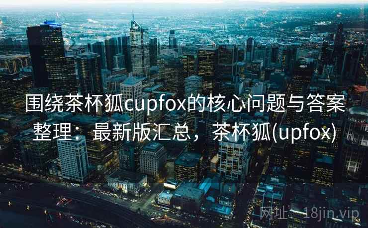 围绕茶杯狐cupfox的核心问题与答案整理：最新版汇总，茶杯狐(upfox)