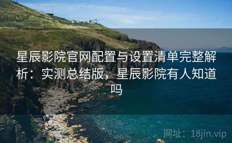 星辰影院官网配置与设置清单完整解析：实测总结版，星辰影院有人知道吗