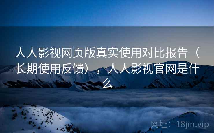 人人影视网页版真实使用对比报告（长期使用反馈），人人影视官网是什么