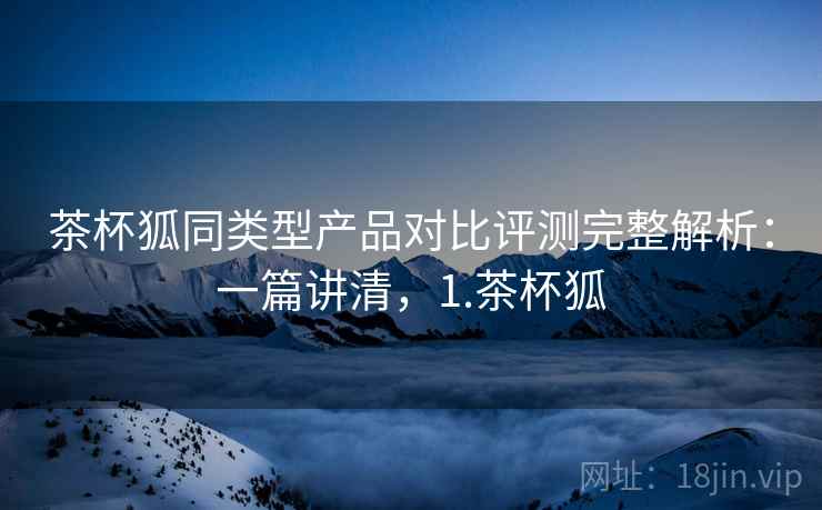 茶杯狐同类型产品对比评测完整解析:一篇讲清,1.茶杯狐 茶杯狐同类型产品对比评测完整解析:一篇讲清,1.茶杯狐
