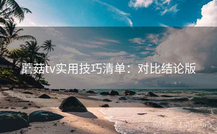 蘑菇tv实用技巧清单：对比结论版