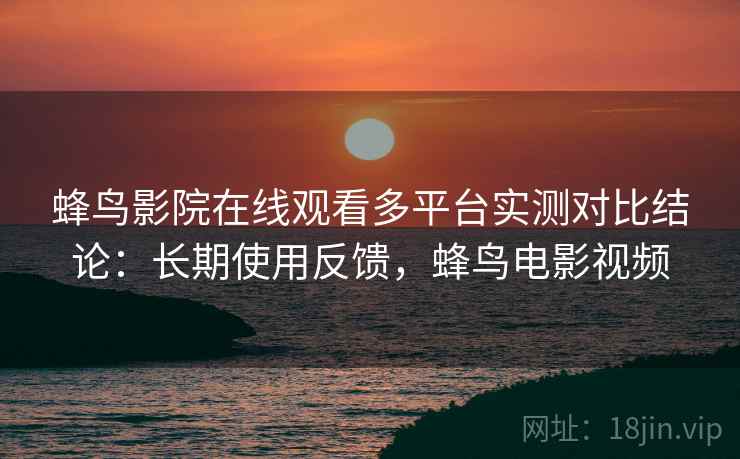 蜂鸟影院在线观看多平台实测对比结论：长期使用反馈，蜂鸟电影视频