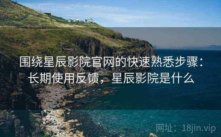 围绕星辰影院官网的快速熟悉步骤：长期使用反馈，星辰影院是什么