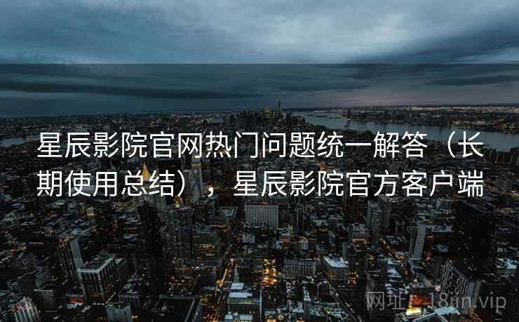 星辰影院官网热门问题统一解答（长期使用总结），星辰影院官方客户端
