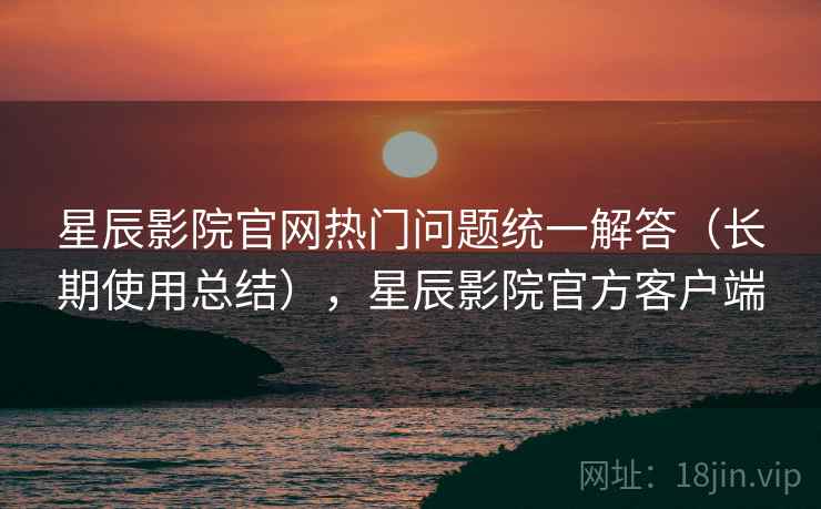 星辰影院官网热门问题统一解答（长期使用总结），星辰影院官方客户端