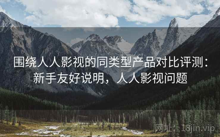 围绕人人影视的同类型产品对比评测：新手友好说明，人人影视问题