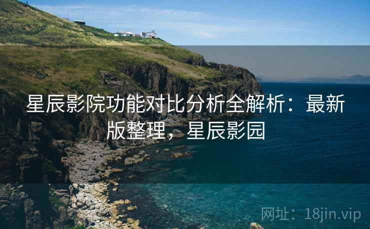 星辰影院功能对比分析全解析:最新版整理,星辰影园 星辰影院功能对比分析全解析:最新版整理,星辰影园