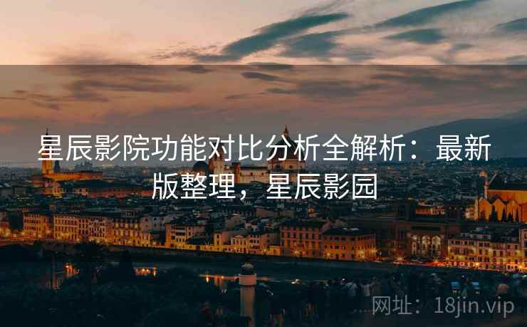 星辰影院功能对比分析全解析：最新版整理，星辰影园