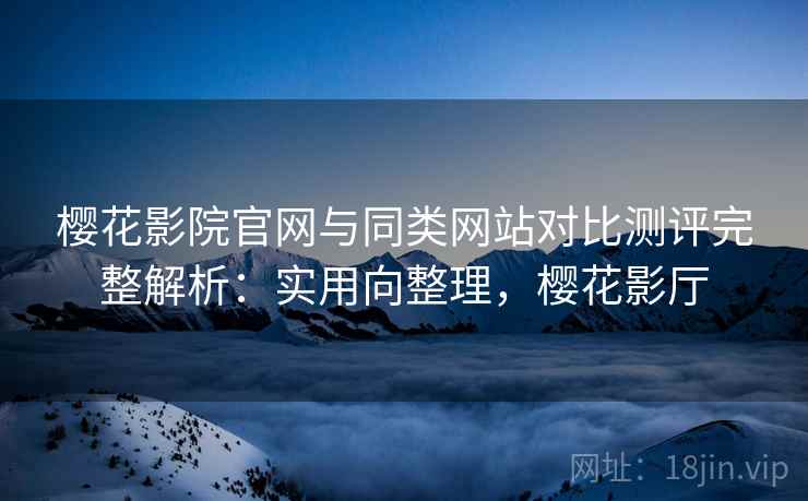 樱花影院官网与同类网站对比测评完整解析:实用向整理,樱花影厅 樱花影院官网与同类网站对比测评完整解析:实用向整理,樱花影厅