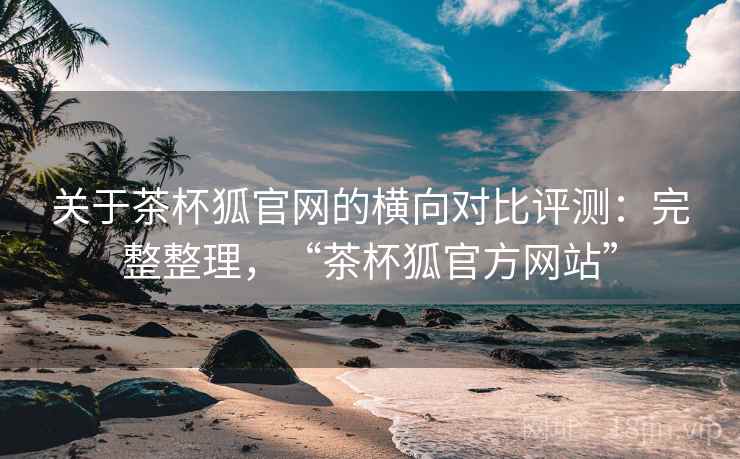 关于茶杯狐官网的横向对比评测：完整整理，“茶杯狐官方网站”