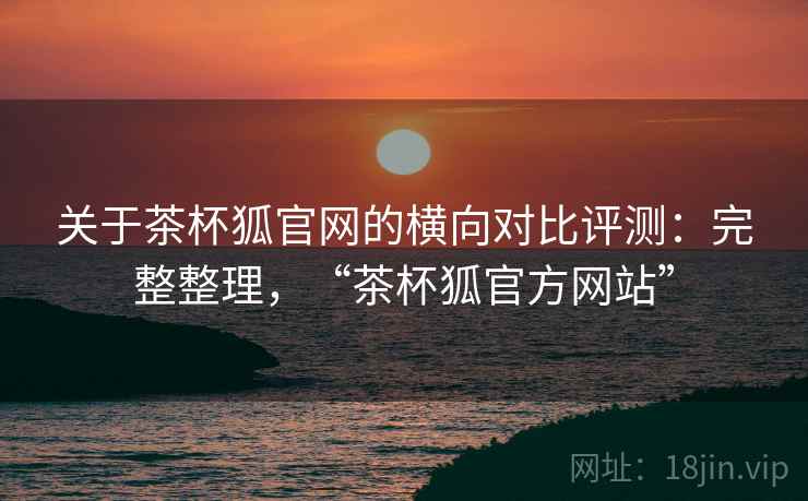 关于茶杯狐官网的横向对比评测:完整整理,“茶杯狐官方网站” 关于茶杯狐官网的横向对比评测:完整整理,“茶杯狐官方网站”