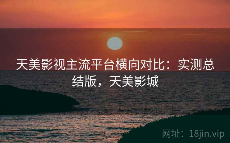 天美影视主流平台横向对比:实测总结版,天美影城 天美影视主流平台横向对比:实测总结版,天美影城