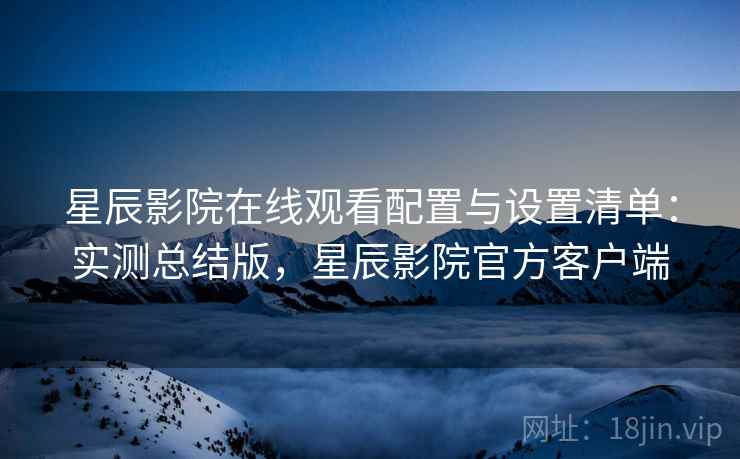 星辰影院在线观看配置与设置清单:实测总结版,星辰影院官方客户端 星辰影院在线观看配置与设置清单:实测总结版,星辰影院官方客户端