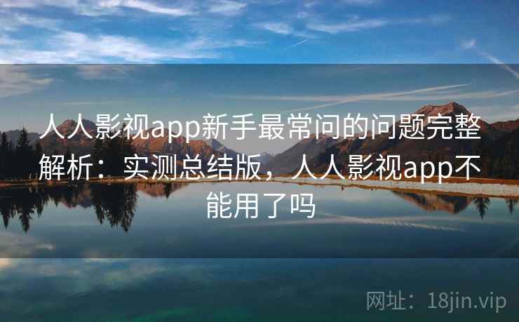 人人影视app新手最常问的问题完整解析：实测总结版，人人影视app不能用了吗