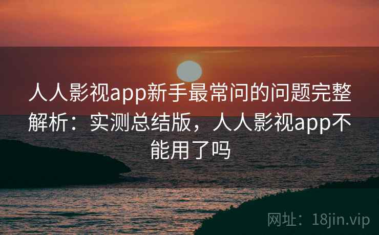 人人影视app新手最常问的问题完整解析:实测总结版,人人影视app不能用了吗 人人影视app新手最常问的问题完整解析:实测总结版,人人影视app不能用了吗