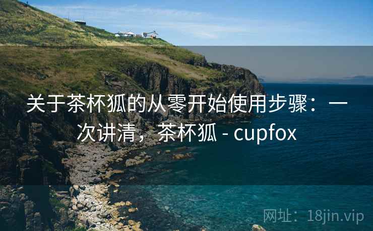 关于茶杯狐的从零开始使用步骤:一次讲清,茶杯狐 - cupfox 关于茶杯狐的从零开始使用步骤:一次讲清,茶杯狐 - cupfox