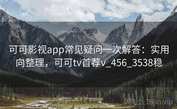 可可影视app常见疑问一次解答：实用向整理，可可tv首荐v_456_3538稳