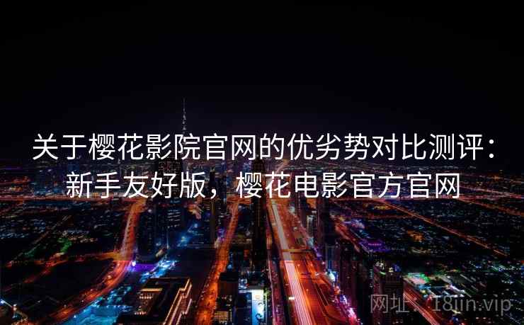 关于樱花影院官网的优劣势对比测评：新手友好版，樱花电影官方官网