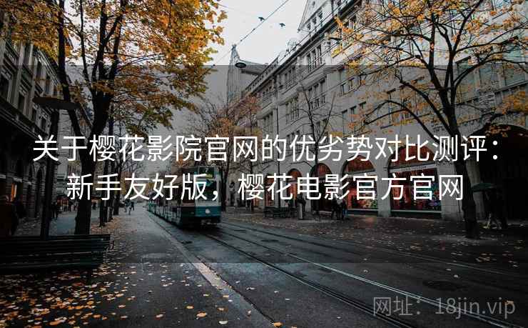 关于樱花影院官网的优劣势对比测评：新手友好版，樱花电影官方官网