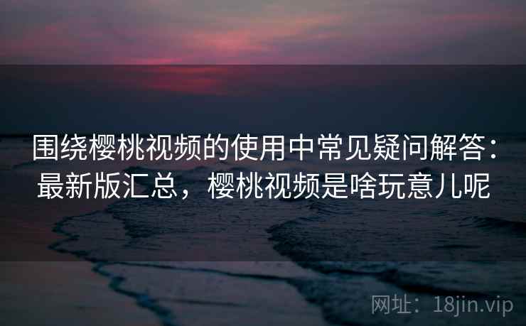 围绕樱桃视频的使用中常见疑问解答:最新版汇总,樱桃视频是啥玩意儿呢 围绕樱桃视频的使用中常见疑问解答:最新版汇总,樱桃视频是啥玩意儿呢