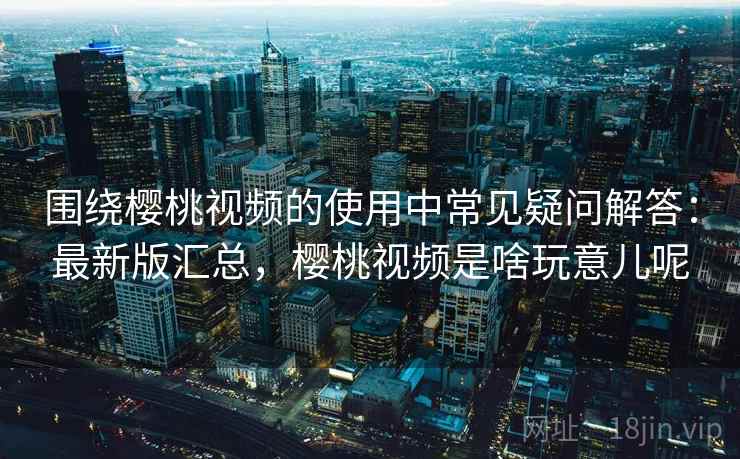 围绕樱桃视频的使用中常见疑问解答：最新版汇总，樱桃视频是啥玩意儿呢