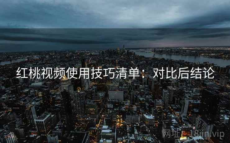 红桃视频使用技巧清单:对比后结论 红桃视频使用技巧清单:对比后结论