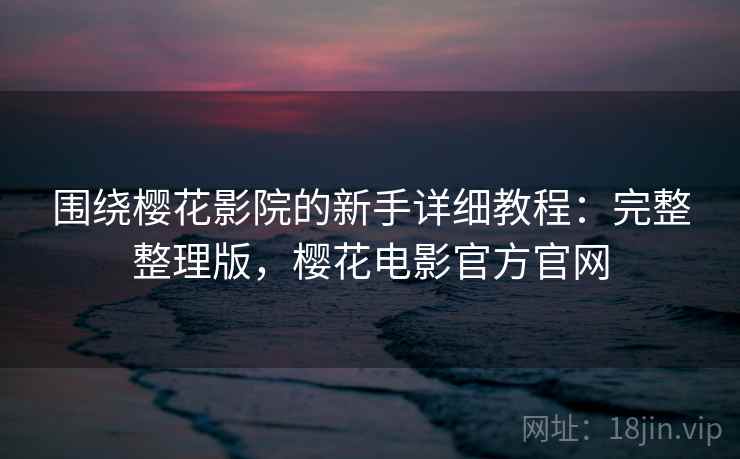 围绕樱花影院的新手详细教程：完整整理版，樱花电影官方官网